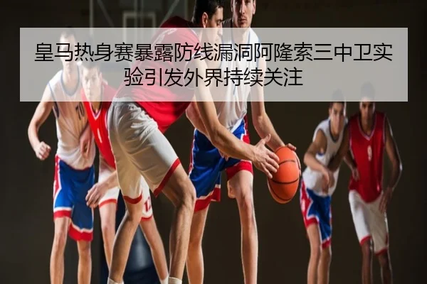 皇马热身赛暴露防线漏洞阿隆索三中卫实验引发外界持续关注