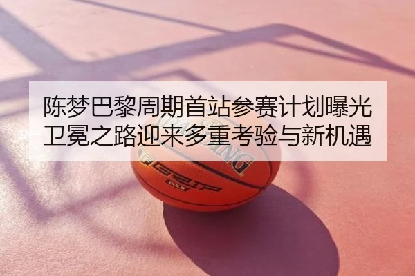 陈梦巴黎周期首站参赛计划曝光 卫冕之路迎来多重考验与新机遇