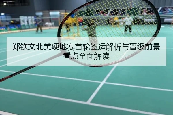 郑钦文北美硬地赛首轮签运解析与晋级前景看点全面解读