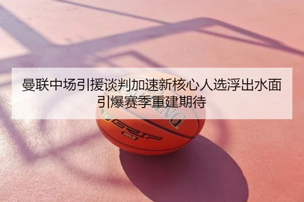 曼联中场引援谈判加速新核心人选浮出水面引爆赛季重建期待