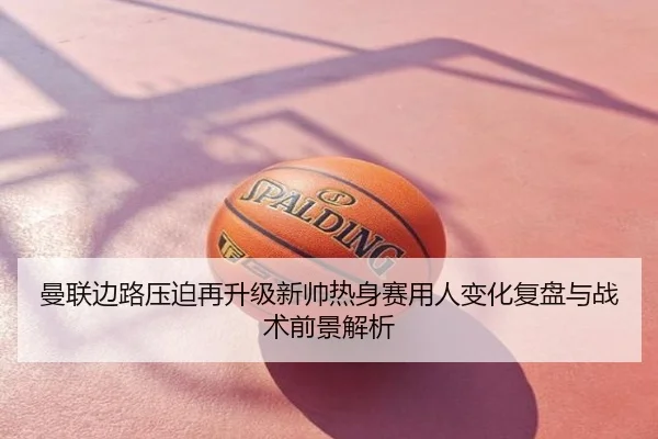 曼联边路压迫再升级新帅热身赛用人变化复盘与战术前景解析