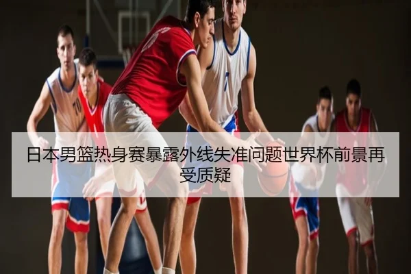 日本男篮热身赛暴露外线失准问题世界杯前景再受质疑