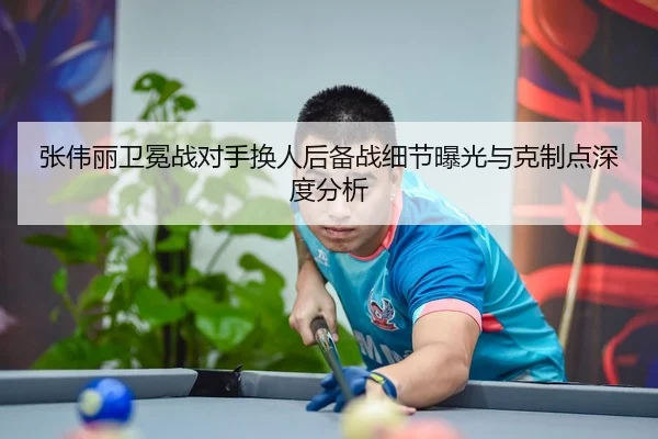 张伟丽卫冕战对手换人后备战细节曝光与克制点深度分析